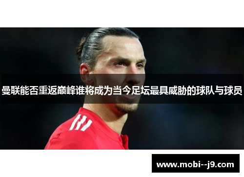 曼联能否重返巅峰谁将成为当今足坛最具威胁的球队与球员