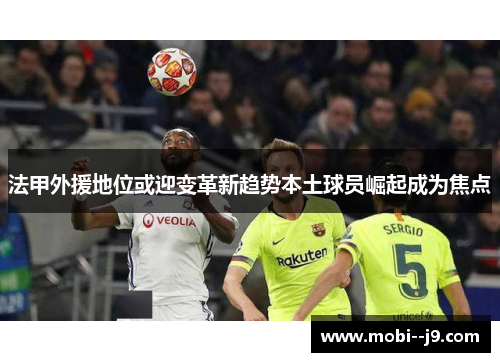 法甲外援地位或迎变革新趋势本土球员崛起成为焦点