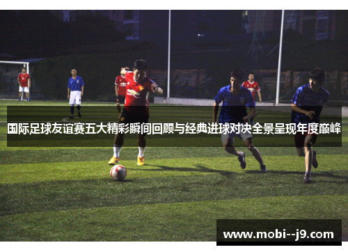 国际足球友谊赛五大精彩瞬间回顾与经典进球对决全景呈现年度巅峰