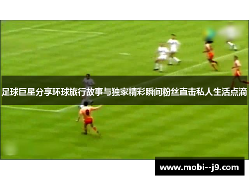 足球巨星分享环球旅行故事与独家精彩瞬间粉丝直击私人生活点滴 足球巨星分享环球旅行故事与独家精彩瞬间粉丝直击私人生活点滴