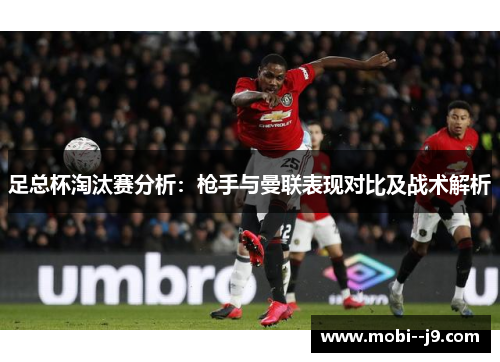 足总杯淘汰赛分析:枪手与曼联表现对比及战术解析 足总杯淘汰赛分析:枪手与曼联表现对比及战术解析