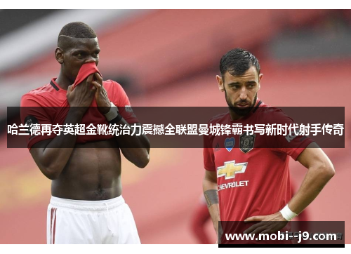 哈兰德再夺英超金靴统治力震撼全联盟曼城锋霸书写新时代射手传奇