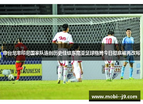 申台龙率印尼国家队连创历史佳绩东南亚足球格局今日彻底被再改写